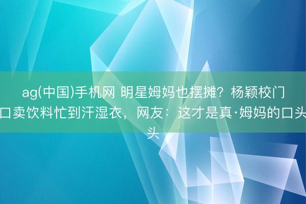 ag(中国)手机网 明星姆妈也摆摊？杨颖校门口卖饮料忙到汗湿衣，网友：这才是真·姆妈的口头