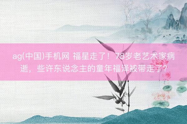 ag(中国)手机网 福星走了！78岁老艺术家病逝，些许东说念主的童年福泽被带走了？