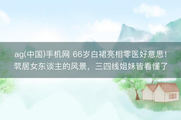 ag(中国)手机网 66岁白裙亮相零医好意思！茕居女东谈主的风景，三四线姐妹皆看懂了