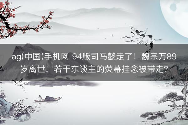 ag(中国)手机网 94版司马懿走了！魏宗万89岁离世，若干东谈主的荧幕挂念被带走？