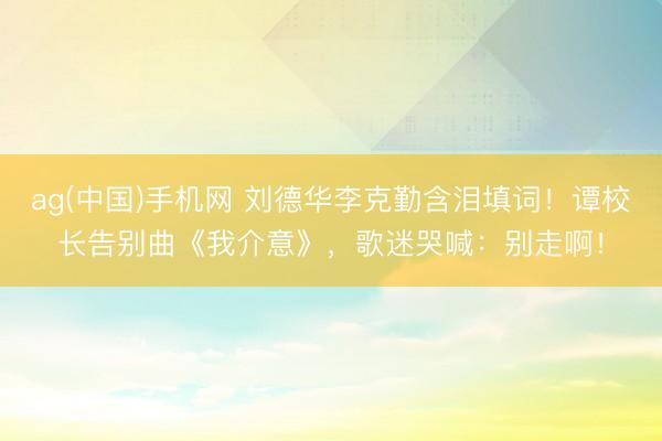 ag(中国)手机网 刘德华李克勤含泪填词！谭校长告别曲《我介意》，歌迷哭喊：别走啊！