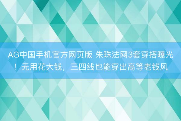 AG中国手机官方网页版 朱珠法网3套穿搭曝光！无用花大钱，三四线也能穿出高等老钱风