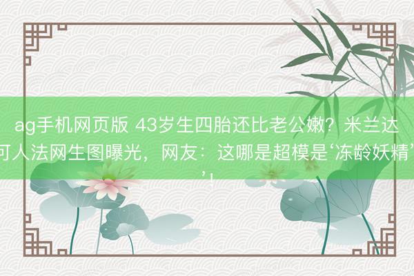 ag手机网页版 43岁生四胎还比老公嫩？米兰达可人法网生图曝光，网友：这哪是超模是‘冻龄妖精’！