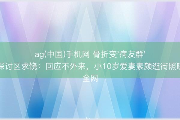 ag(中国)手机网 骨折变'病友群'!陈龙探讨区求饶:回应不外来,小10岁爱妻素颜逛街照暖哭全网
