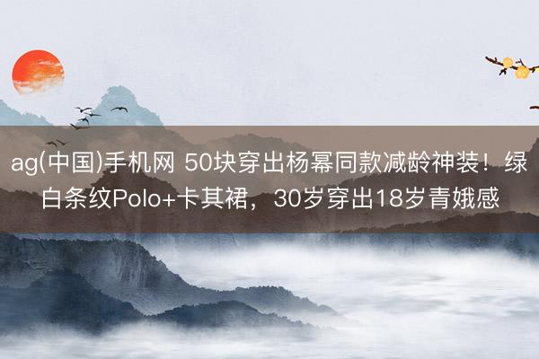 ag(中国)手机网 50块穿出杨幂同款减龄神装！绿白条纹Polo+卡其裙，30岁穿出18岁青娥感