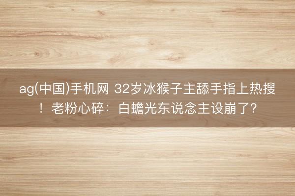 ag(中国)手机网 32岁冰猴子主舔手指上热搜！老粉心碎：白蟾光东说念主设崩了？