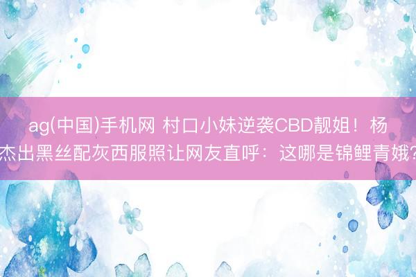 ag(中国)手机网 村口小妹逆袭CBD靓姐!杨杰出黑丝配灰西服照让网友直呼:这哪是锦鲤青娥?