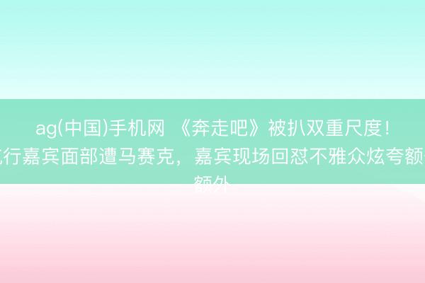 ag(中国)手机网 《奔走吧》被扒双重尺度！航行嘉宾面部遭马赛克，嘉宾现场回怼不雅众炫夸额外