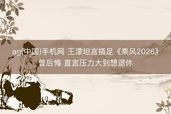 ag(中国)手机网 王濛坦言插足《乘风2026》曾后悔 直言压力大到想退休