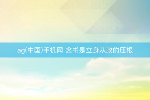 ag(中国)手机网 念书是立身从政的压根