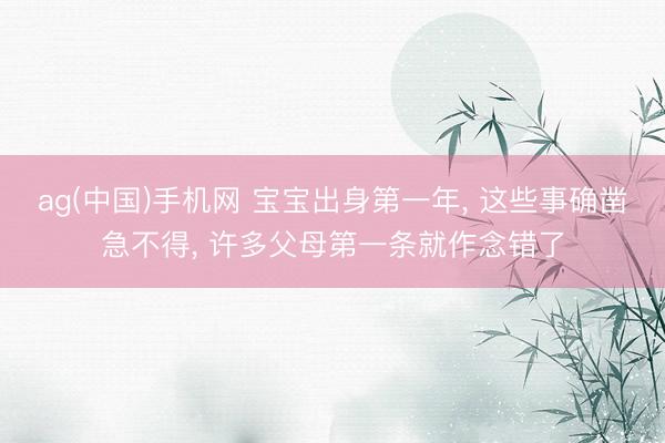 ag(中国)手机网 宝宝出身第一年, 这些事确凿急不得, 许多父母第一条就作念错了