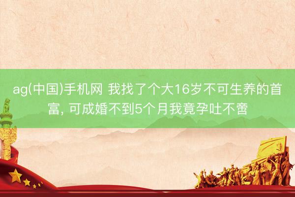ag(中国)手机网 我找了个大16岁不可生养的首富， 可成婚不到5个月我竟孕吐不啻