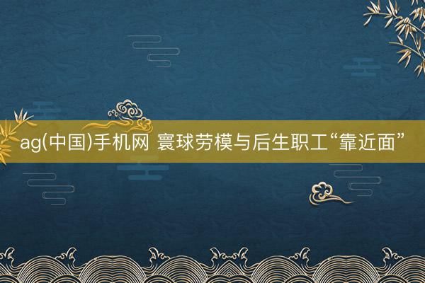 ag(中国)手机网 寰球劳模与后生职工“靠近面”