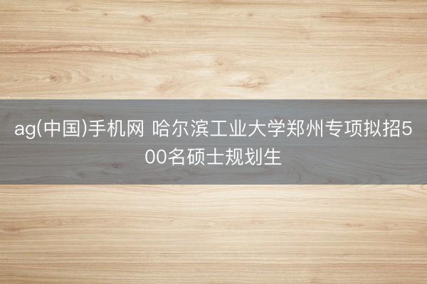 ag(中国)手机网 哈尔滨工业大学郑州专项拟招500名硕士规划生