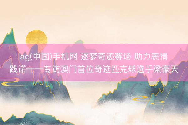 ag(中国)手机网 逐梦奇迹赛场 助力表情践诺——专访澳门首位奇迹匹克球选手梁豪天