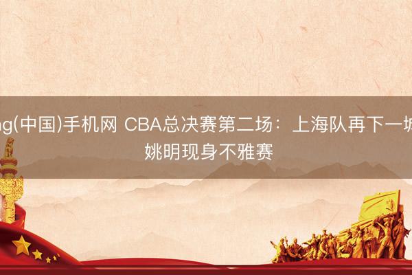 ag(中国)手机网 CBA总决赛第二场：上海队再下一城 姚明现身不雅赛