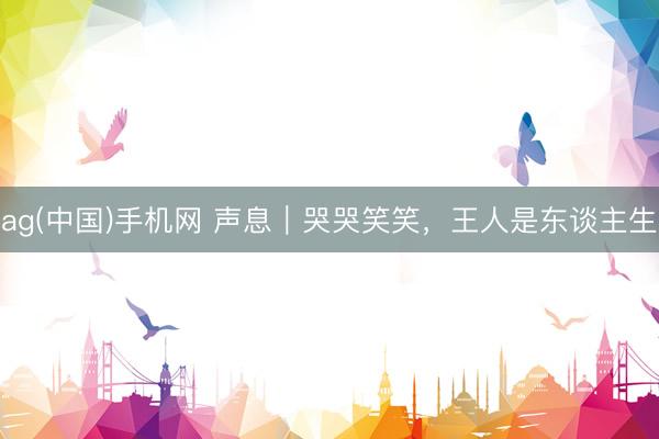 ag(中国)手机网 声息｜哭哭笑笑，王人是东谈主生