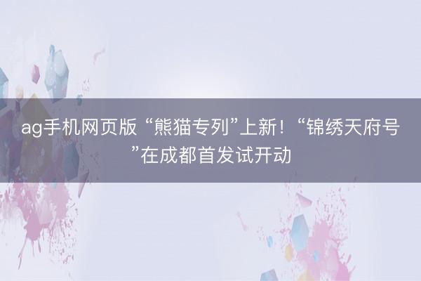 ag手机网页版 “熊猫专列”上新！“锦绣天府号”在成都首发试开动