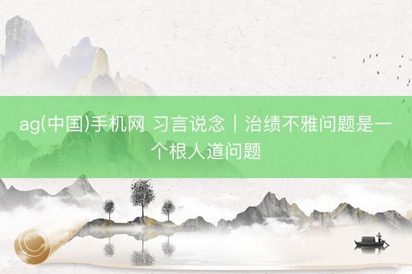 ag(中国)手机网 习言说念｜治绩不雅问题是一个根人道问题