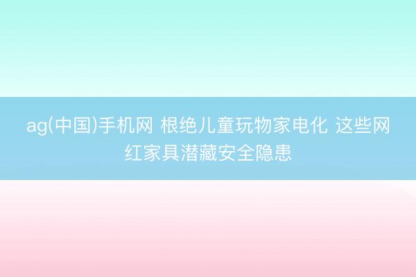 ag(中国)手机网 根绝儿童玩物家电化 这些网红家具潜藏安全隐患