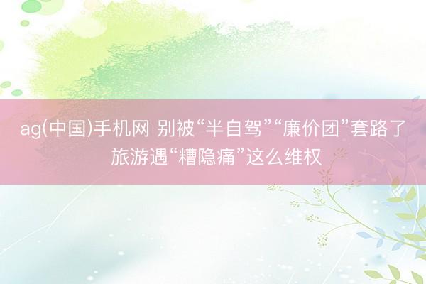 ag(中国)手机网 别被“半自驾”“廉价团”套路了 旅游遇“糟隐痛”这么维权