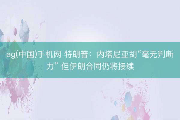 ag(中国)手机网 特朗普：内塔尼亚胡“毫无判断力” 但伊朗合同仍将接续