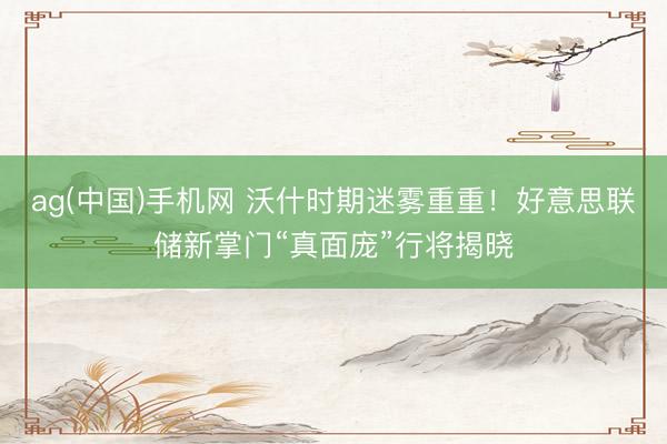 ag(中国)手机网 沃什时期迷雾重重！好意思联储新掌门“真面庞”行将揭晓