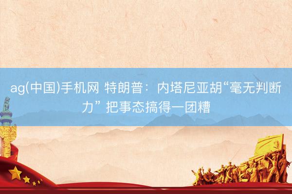 ag(中国)手机网 特朗普：内塔尼亚胡“毫无判断力” 把事态搞得一团糟