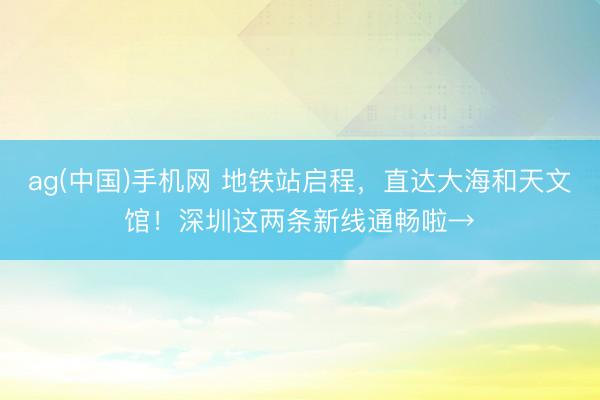 ag(中国)手机网 地铁站启程，直达大海和天文馆！深圳这两条新线通畅啦→