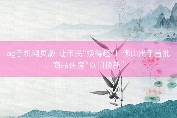 ag手机网页版 让市民“换得起”！佛山出手首批商品住房“以旧换新”