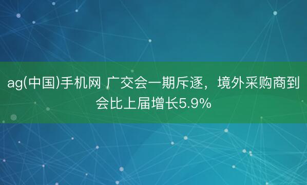 ag(中国)手机网 广交会一期斥逐，境外采购商到会比上届增长5.9%