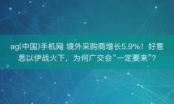 ag(中国)手机网 境外采购商增长5.9%！好意思以伊战火下，为何广交会“一定要来”？