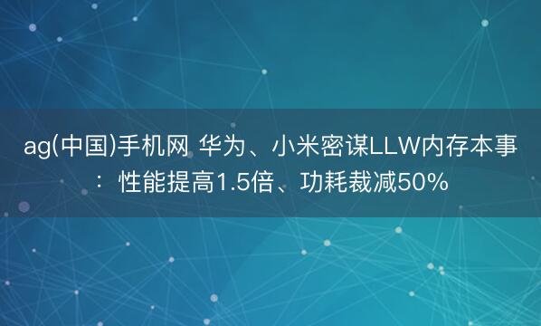 ag(中国)手机网 华为、小米密谋LLW内存本事：性能提高1.5倍、功耗裁减50%