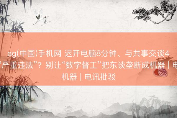 ag(中国)手机网 迟开电脑8分钟、与共事交谈4分钟算“严重违法”？别让“数字督工”把东谈垄断成机器 | 电讯批驳