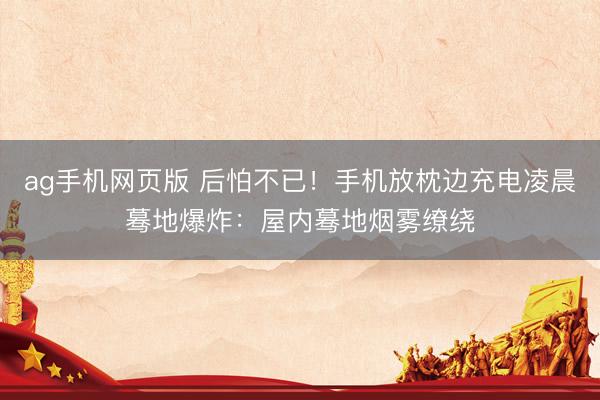 ag手机网页版 后怕不已！手机放枕边充电凌晨蓦地爆炸：屋内蓦地烟雾缭绕