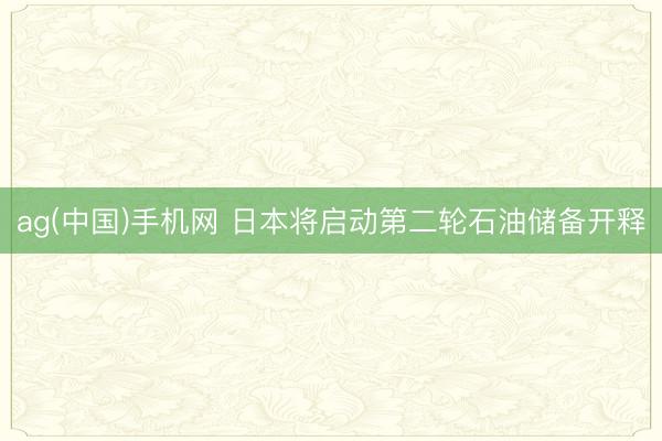 ag(中国)手机网 日本将启动第二轮石油储备开释