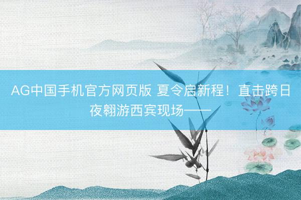AG中国手机官方网页版 夏令启新程！直击跨日夜翱游西宾现场——