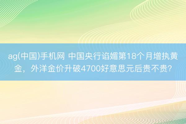 ag(中国)手机网 中国央行谄媚第18个月增执黄金，外洋金价升破4700好意思元后贵不贵？