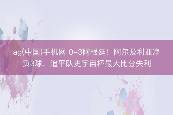 ag(中国)手机网 0-3阿根廷！阿尔及利亚净负3球，追平队史宇宙杯最大比分失利