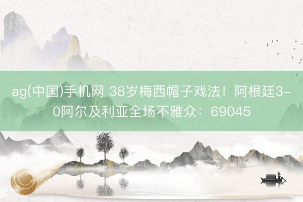 ag(中国)手机网 38岁梅西帽子戏法!阿根廷3-0阿尔及利亚全场不雅众:69045