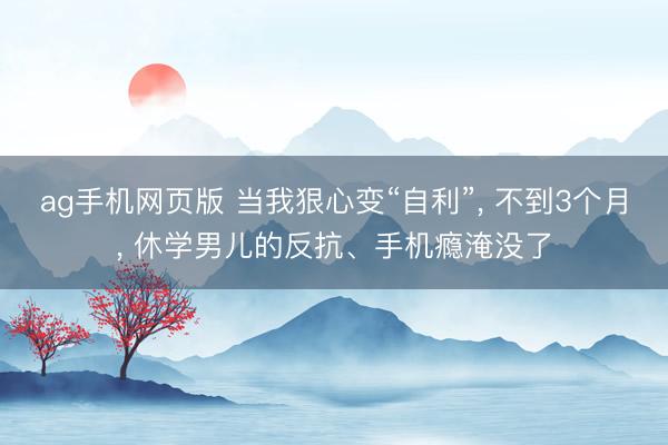 ag手机网页版 当我狠心变“自利”， 不到3个月， 休学男儿的反抗、手机瘾淹没了