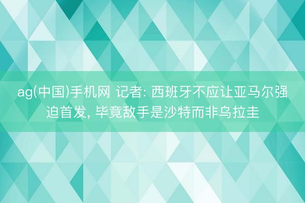 ag(中国)手机网 记者: 西班牙不应让亚马尔强迫首发， 毕竟敌手是沙特而非乌拉圭