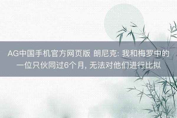 AG中国手机官方网页版 朗尼克: 我和梅罗中的一位只伙同过6个月， 无法对他们进行比拟