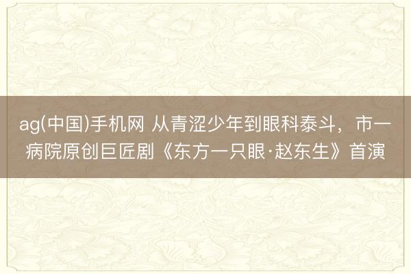 ag(中国)手机网 从青涩少年到眼科泰斗，市一病院原创巨匠剧《东方一只眼·赵东生》首演