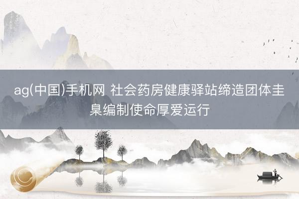 ag(中国)手机网 社会药房健康驿站缔造团体圭臬编制使命厚爱运行