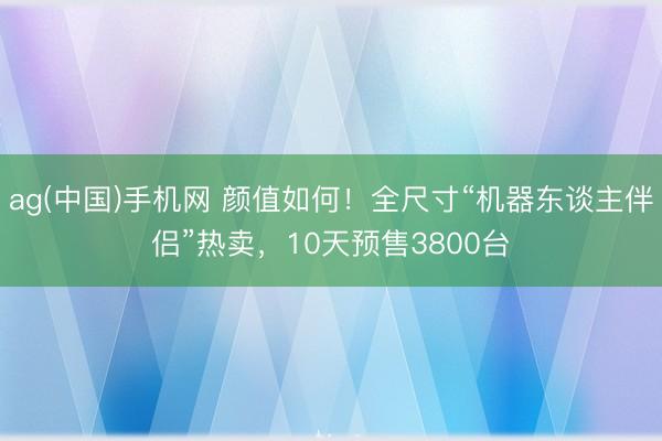 ag(中国)手机网 颜值如何！全尺寸“机器东谈主伴侣”热卖，10天预售3800台
