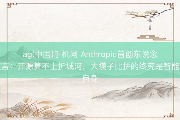 ag(中国)手机网 Anthropic首创东说念主直言：开源算不上护城河，大模子比拼的终究是智能自身