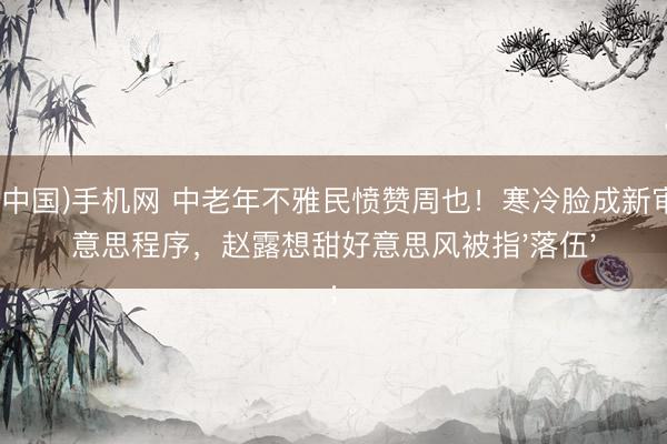 ag(中国)手机网 中老年不雅民愤赞周也!寒冷脸成新审好意思程序,赵露想甜好意思风被指'落伍'