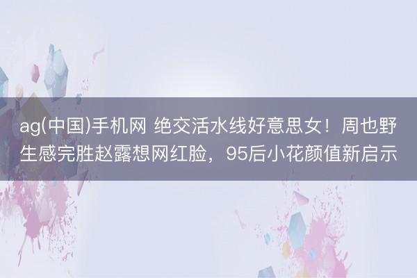 ag(中国)手机网 绝交活水线好意思女!周也野生感完胜赵露想网红脸,95后小花颜值新启示