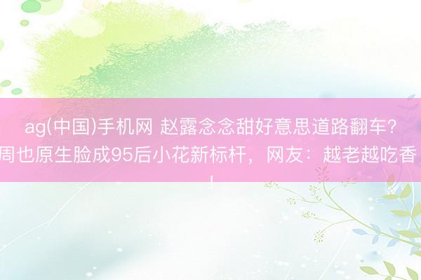 ag(中国)手机网 赵露念念甜好意思道路翻车？周也原生脸成95后小花新标杆，网友：越老越吃香！